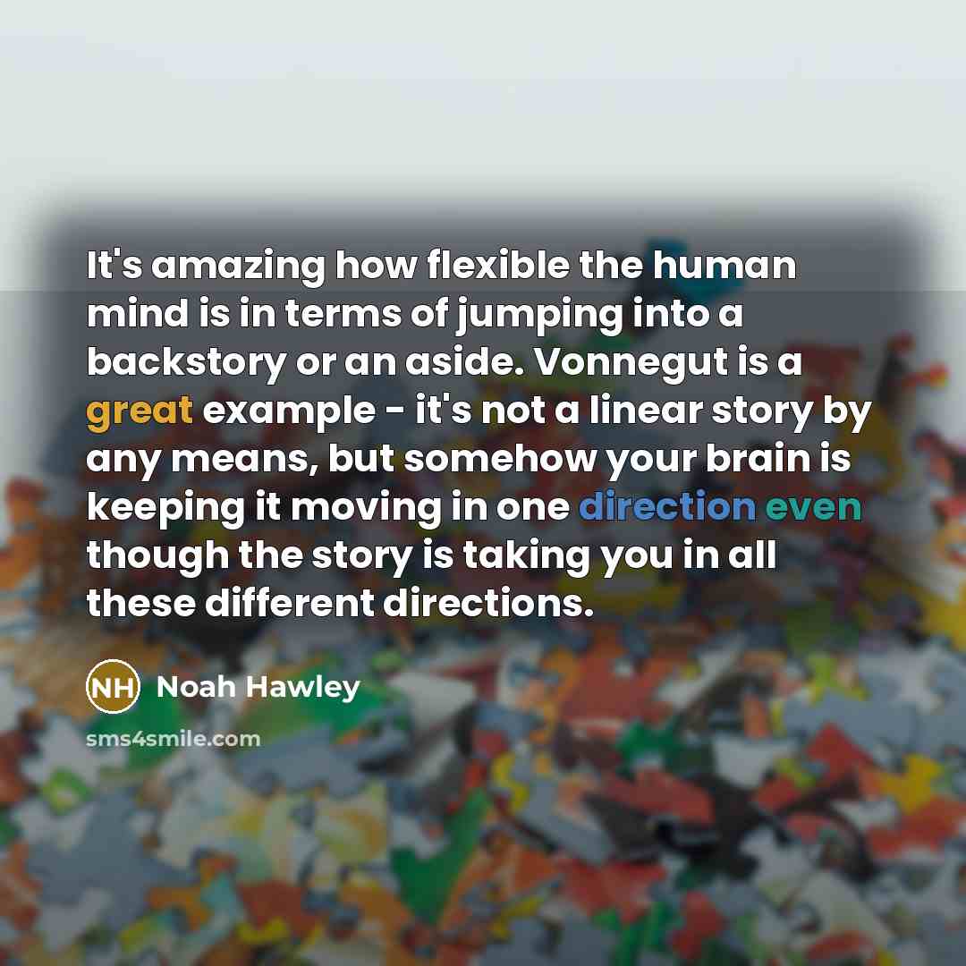 “It's amazing how flexible the human mind is in terms of jumping into a backstory or an aside. Vonnegut is a great example - it's not a linear story by any means, but somehow your brain is keeping it moving in one direction even though the story is taking you in all these different directions.” quote by Noah Hawley