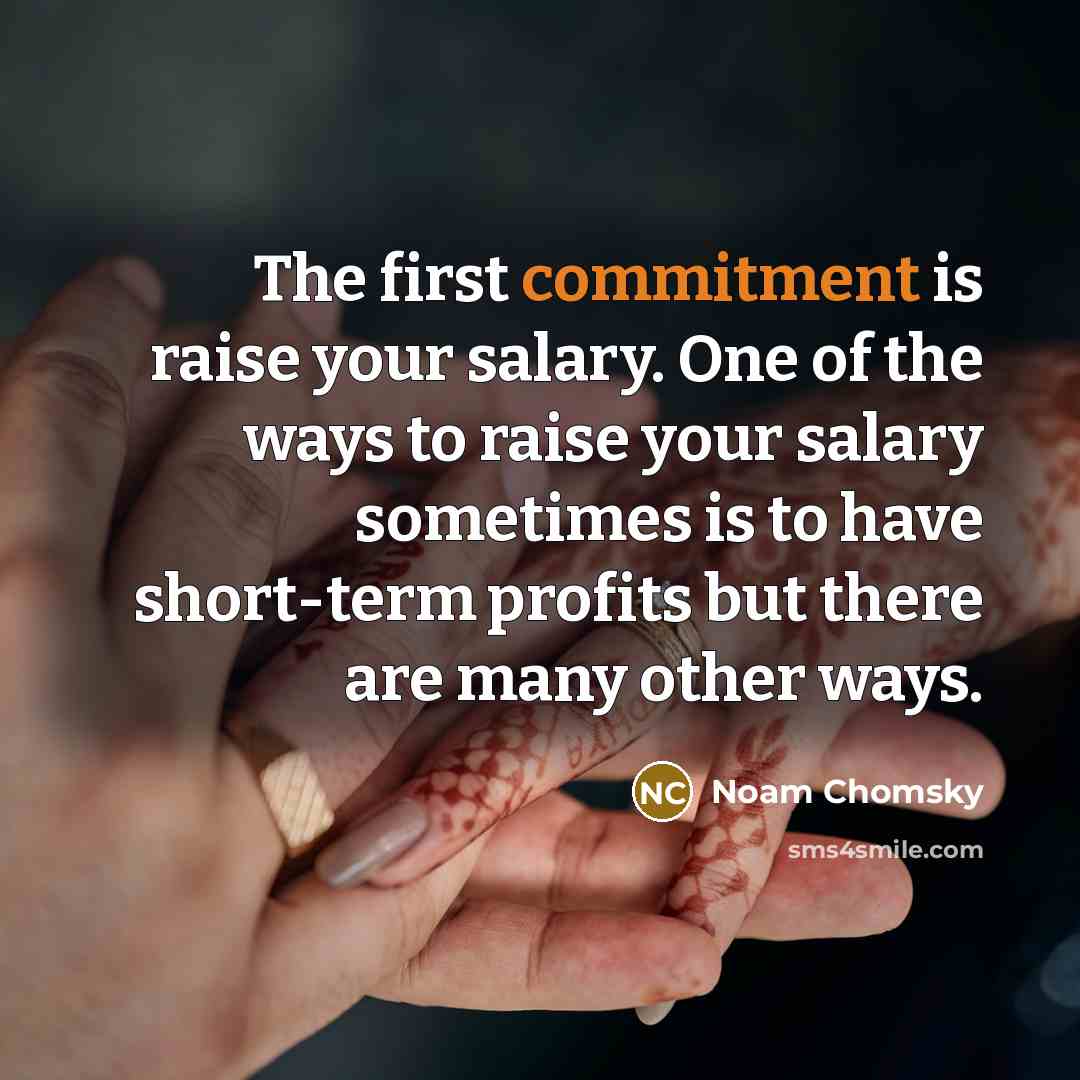 “The first commitment is raise your salary. One of the ways to raise your salary sometimes is to have short-term profits but there are many other ways.” quote by Noam Chomsky