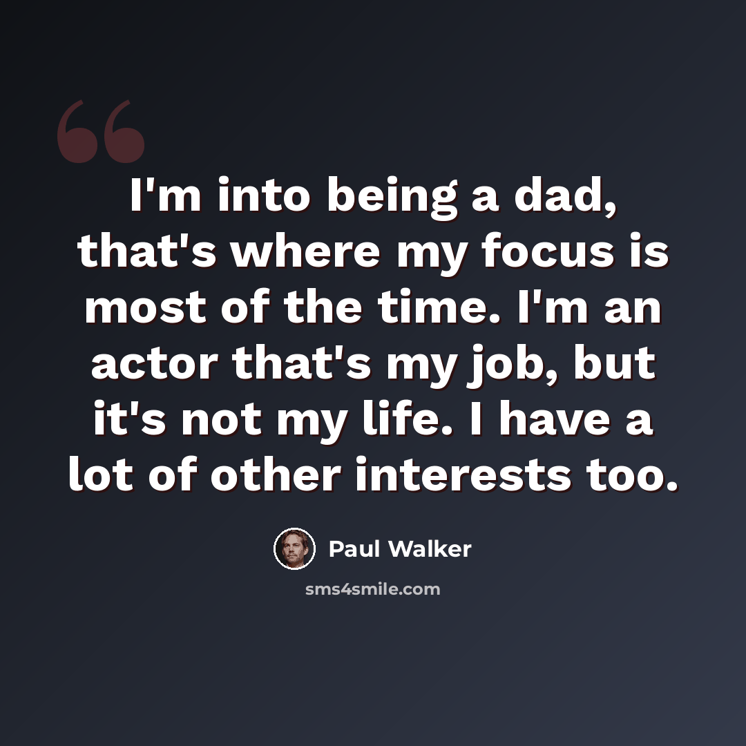 “I'm into being a dad, that's where my focus is most of the time. I'm an actor that's my job, but it's not my life. I have a lot of other interests too.” quote by Paul Walker