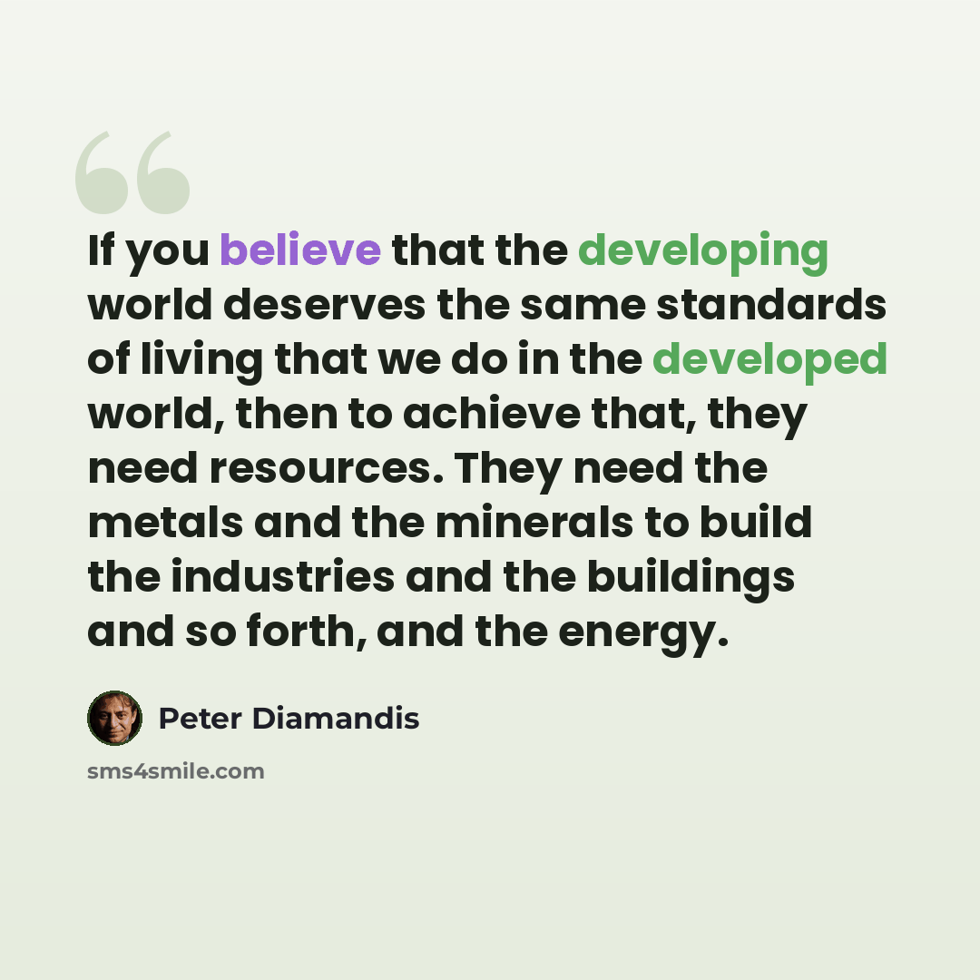 “If you believe that the developing world deserves the same standards of living that we do in the developed world, then to achieve that, they need resources. They need the metals and the minerals to build the industries and the buildings and so forth, and the energy.” quote by Peter Diamandis