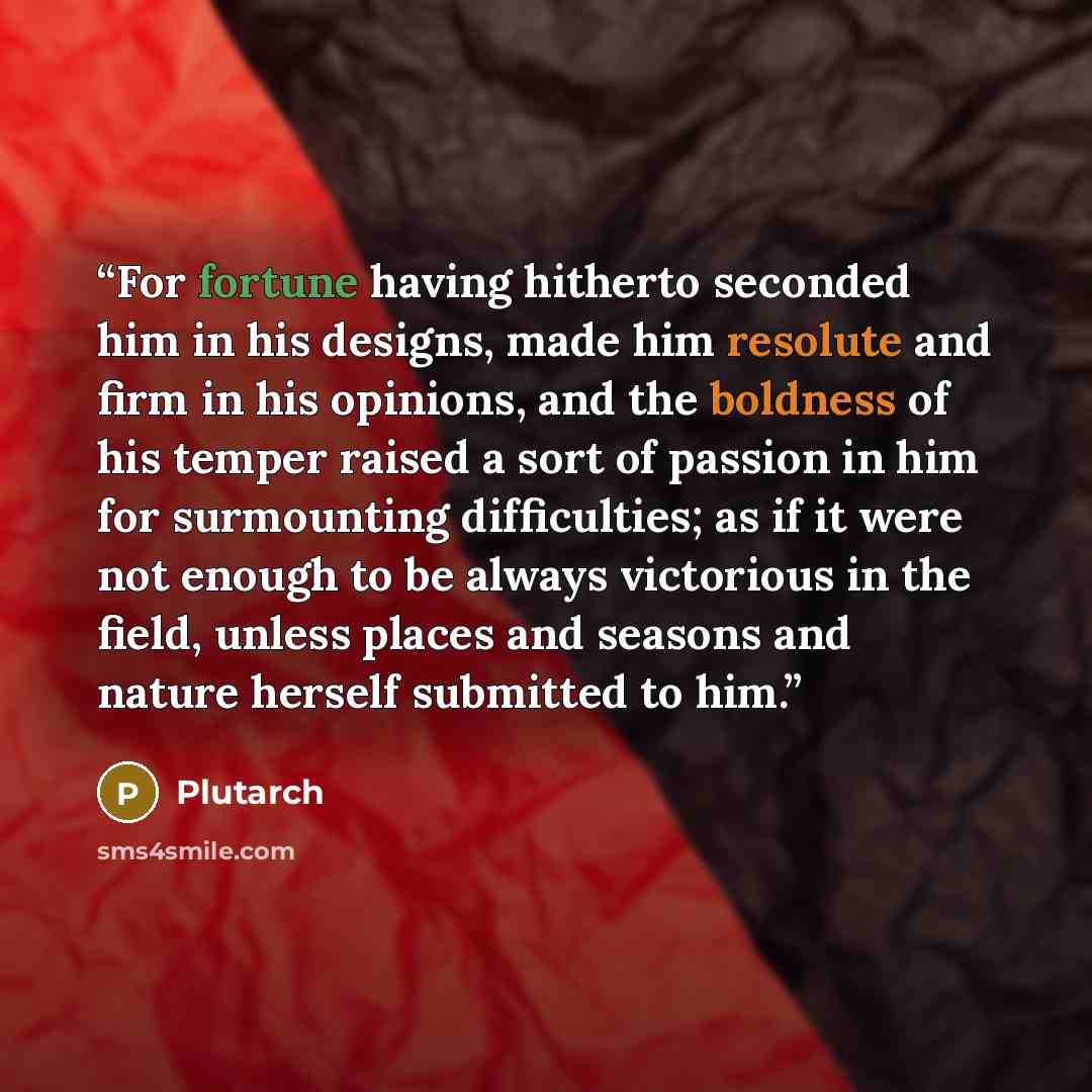 “For fortune having hitherto seconded him in his designs, made him resolute and firm in his opinions, and the boldness of his temper raised a sort of passion in him for surmounting difficulties; as if it were not enough to be always victorious in the field, unless places and seasons and nature…” quote by Plutarch