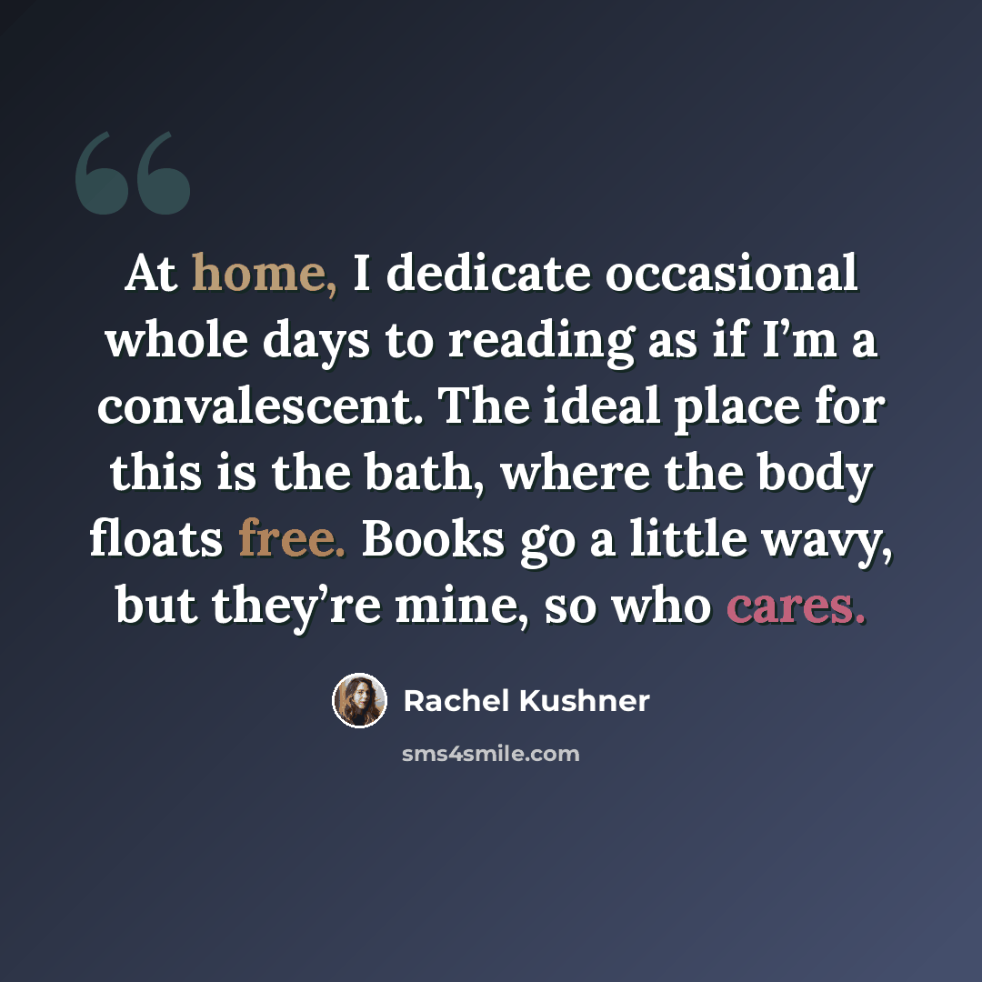 “At home, I dedicate occasional whole days to reading as if I’m a convalescent. The ideal place for this is the bath, where the body floats free. Books go a little wavy, but they’re mine, so who cares.” quote by Rachel Kushner