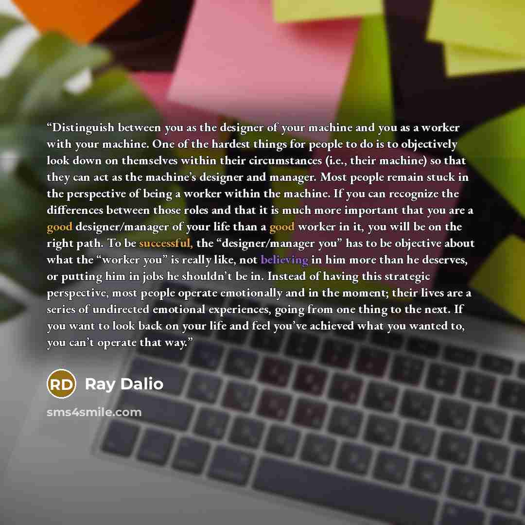 “Distinguish between you as the designer of your machine and you as a worker with your machine. One of the hardest things for people to do is to objectively look down on themselves within their circumstances (i.e., their machine) so that they can act as the machine’s designer and manager. Most…” quote by Ray Dalio