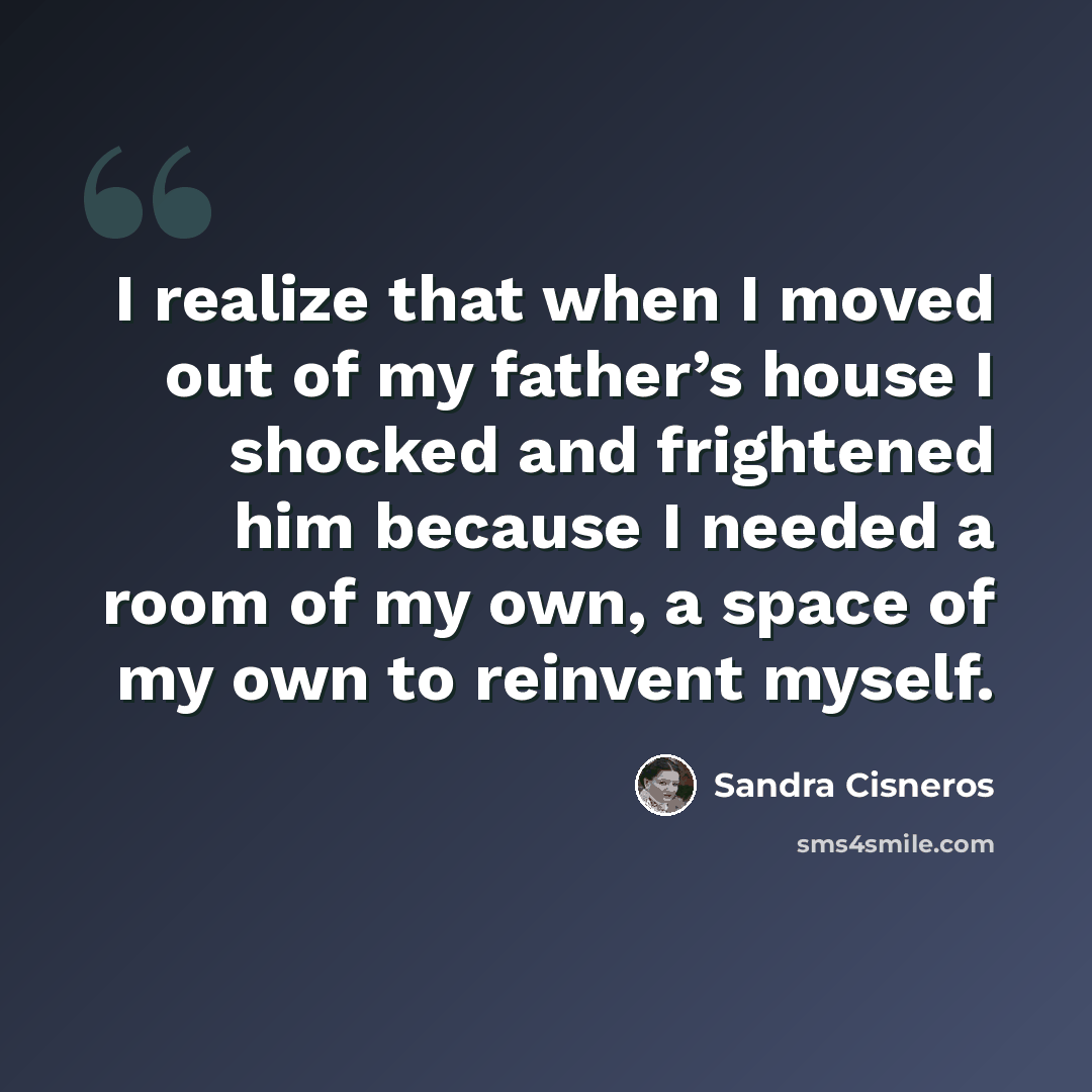 “I realize that when I moved out of my father’s house I shocked and frightened him because I needed a room of my own, a space of my own to reinvent myself.” quote by Sandra Cisneros
