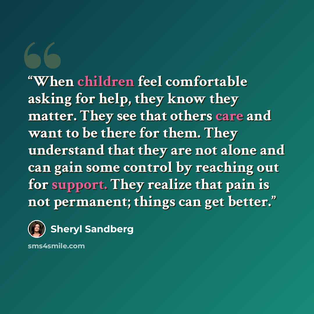 “When children feel comfortable asking for help, they know they matter. They see that others care and want to be there for them. They understand that they are not alone and can gain some control by reaching out for support. They realize that pain is not permanent; things can get better.” quote by Sheryl Sandberg