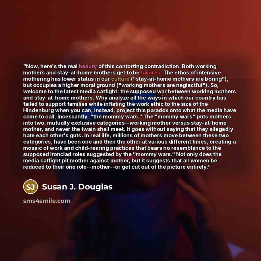 “Now, here's the real beauty of this contorting contradiction. Both working mothers and stay-at-home mothers get to be failures. The ethos of intensive mothering has lower status in our culture ("stay-at-home mothers are boring"), but occupies a higher moral ground ("working mothers are…” quote by Susan J. Douglas