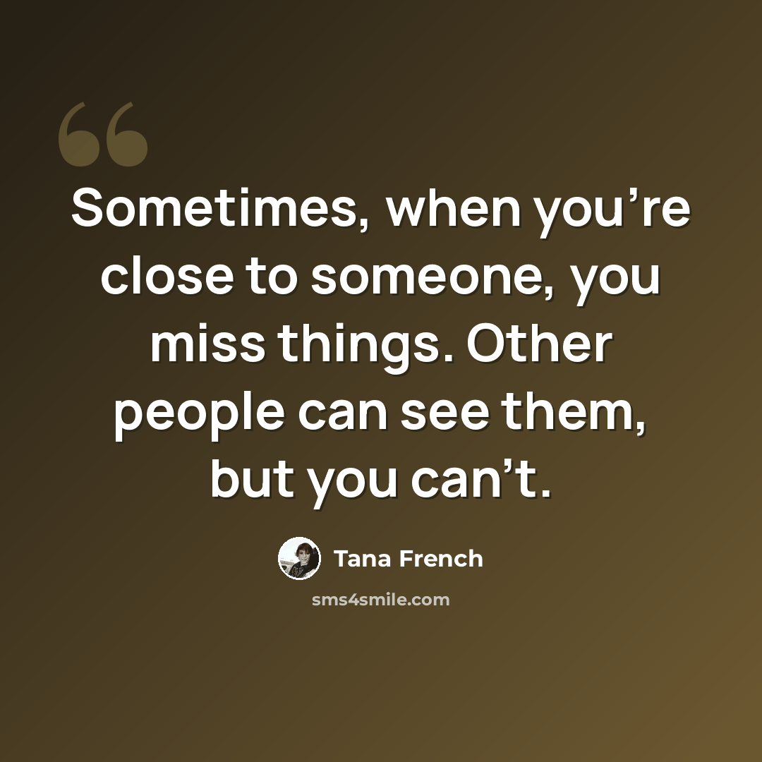 “Sometimes, when you're close to someone, you miss things. Other people can see them, but you can't.” quote by Tana French