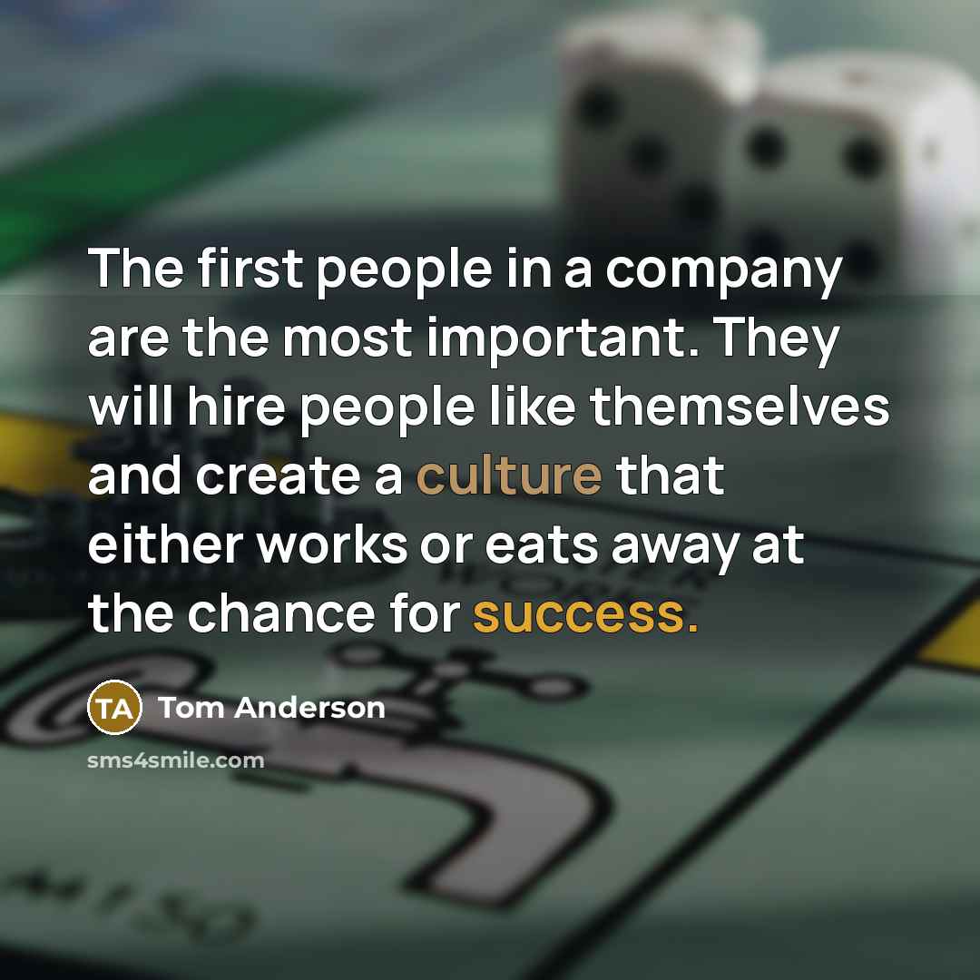 “The first people in a company are the most important. They will hire people like themselves and create a culture that either works or eats away at the chance for success.” quote by Tom Anderson