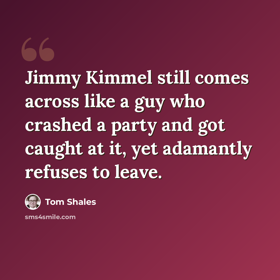 “Jimmy Kimmel still comes across like a guy who crashed a party and got caught at it, yet adamantly refuses to leave.” quote by Tom Shales