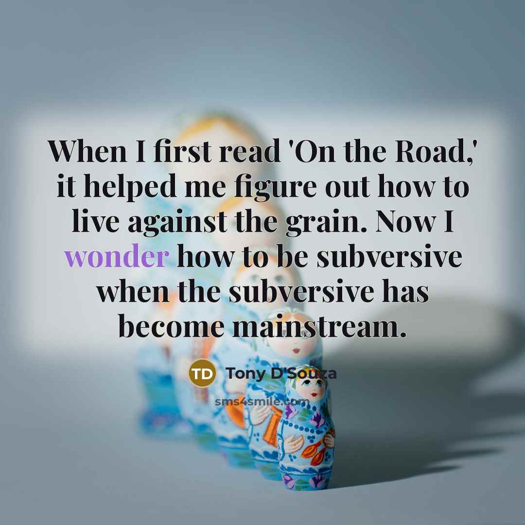 “When I first read 'On the Road,' it helped me figure out how to live against the grain. Now I wonder how to be subversive when the subversive has become mainstream.” quote by Tony D'Souza
