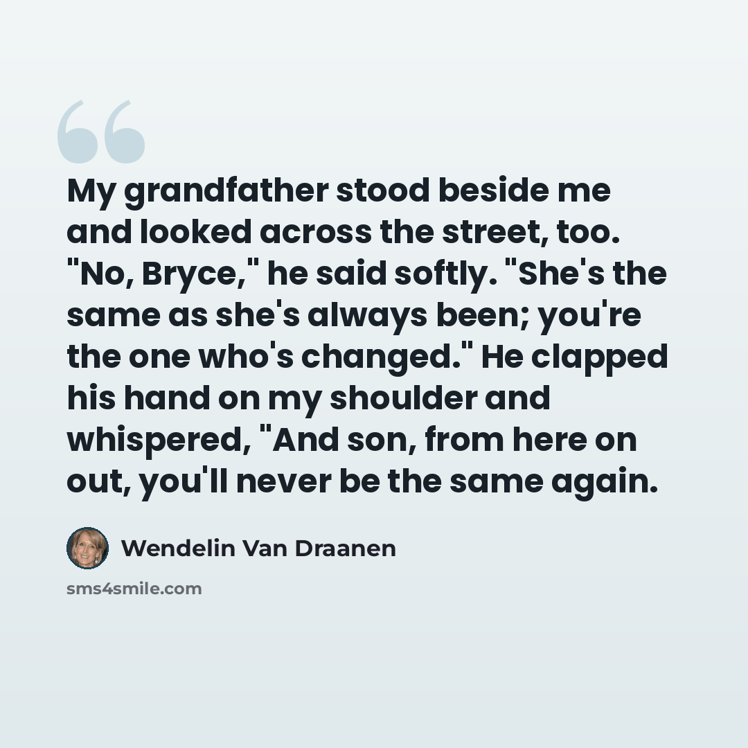 “My grandfather stood beside me and looked across the street, too. "No, Bryce," he said softly. "She's the same as she's always been; you're the one who's changed." He clapped his hand on my shoulder and whispered, "And son, from here on out, you'll never be the same again.” quote by Wendelin Van Draanen