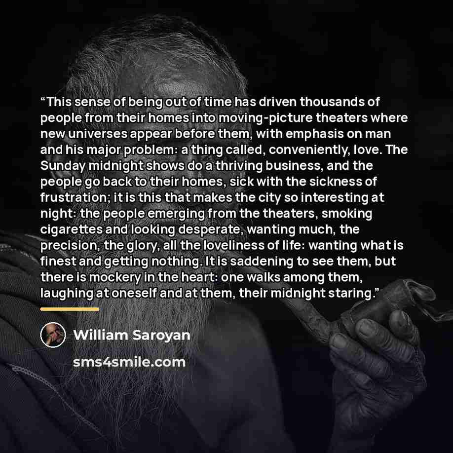 “This sense of being out of time has driven thousands of people from their homes into moving-picture theaters where new universes appear before them, with emphasis on man and his major problem: a thing called, conveniently, love. The Sunday midnight shows do a thriving business, and the people go…” quote by William Saroyan