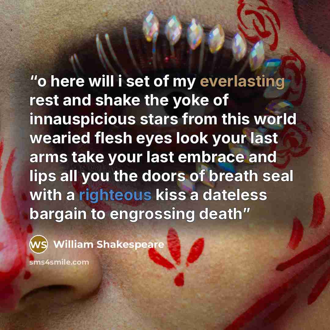 “o here will i set of my everlasting rest and shake the yoke of innauspicious stars from this world wearied flesh eyes look your last arms take your last embrace and lips all you the doors of breath seal with a righteous kiss a dateless bargain to engrossing death” quote by William Shakespeare
