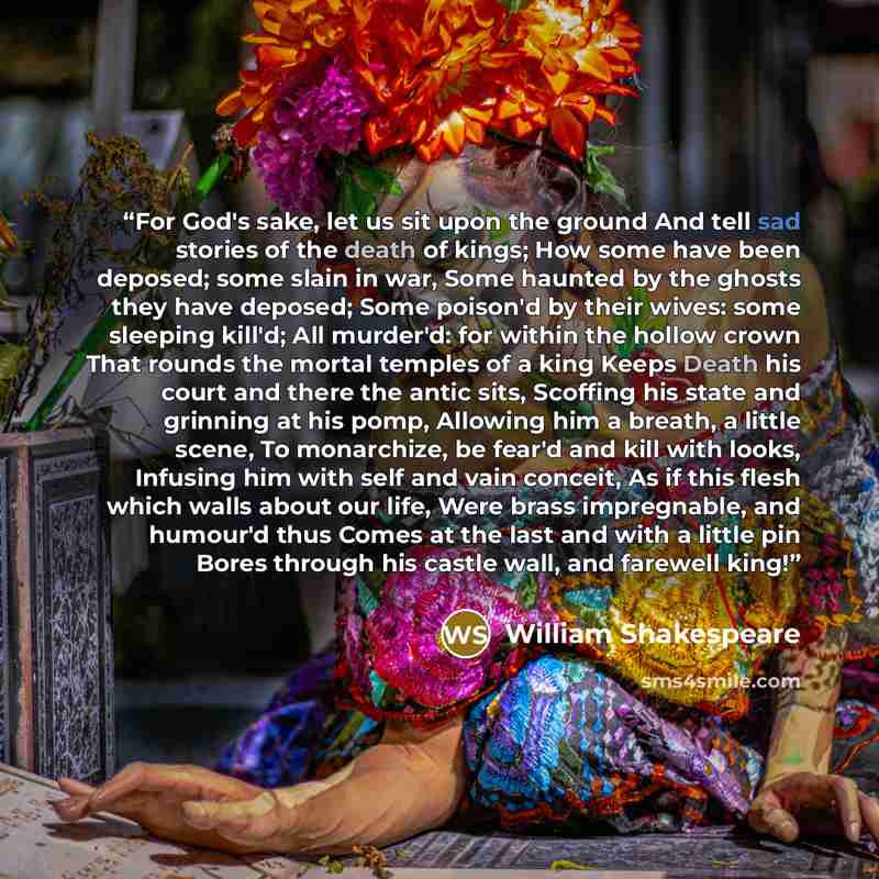 “For God's sake, let us sit upon the ground And tell sad stories of the death of kings; How some have been deposed; some slain in war, Some haunted by the ghosts they have deposed; Some poison'd by their wives: some sleeping kill'd; All murder'd: for within the hollow crown That rounds the mortal…” quote by William Shakespeare