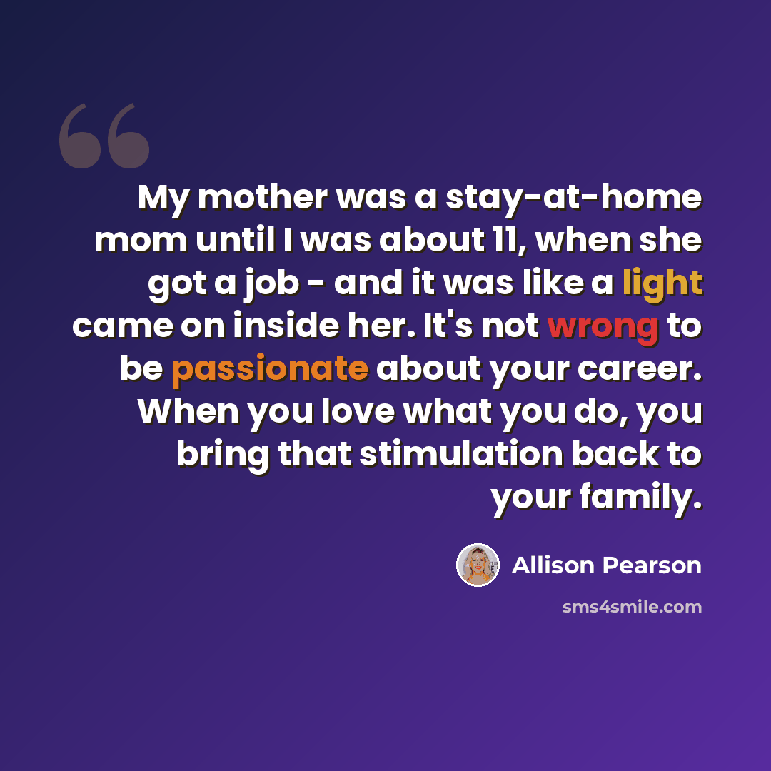 “My mother was a stay-at-home mom until I was about 11, when she got a job - and it was like a light came on inside her. It's not wrong to be passionate about your career. When you love what you do, you bring that stimulation back to your family.” quote by Allison Pearson