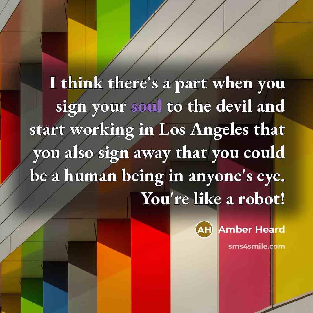 “I think there's a part when you sign your soul to the devil and start working in Los Angeles that you also sign away that you could be a human being in anyone's eye. You're like a robot!” quote by Amber Heard