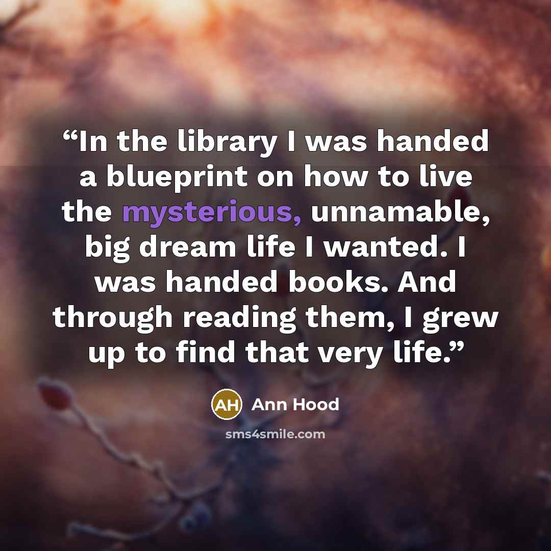 “In the library I was handed a blueprint on how to live the mysterious, unnamable, big dream life I wanted. I was handed books. And through reading them, I grew up to find that very life.” quote by Ann Hood