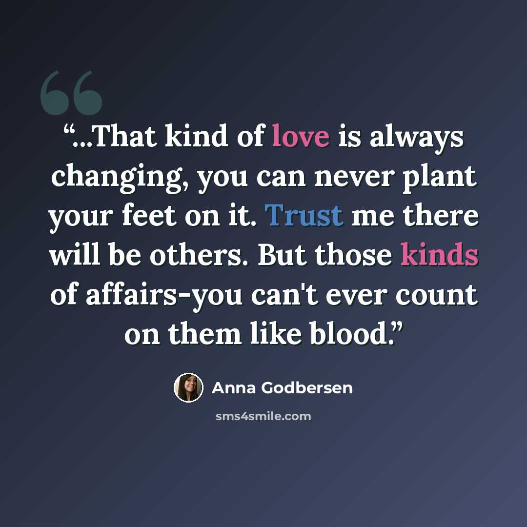 “...That kind of love is always changing, you can never plant your feet on it. Trust me there will be others. But those kinds of affairs-you can't ever count on them like blood.” quote by Anna Godbersen