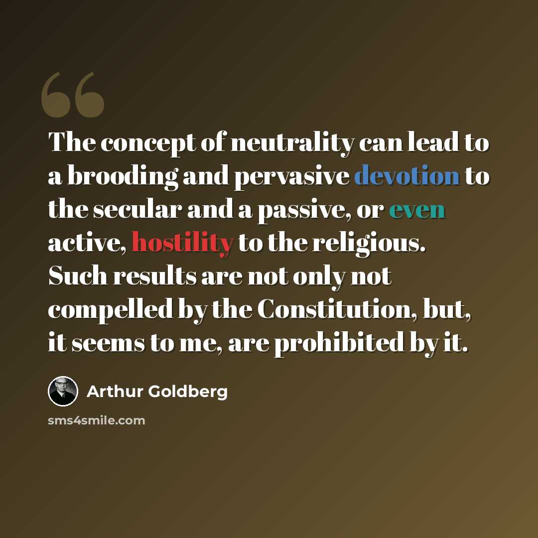 “The concept of neutrality can lead to a brooding and pervasive devotion to the secular and a passive, or even active, hostility to the religious. Such results are not only not compelled by the Constitution, but, it seems to me, are prohibited by it.” quote by Arthur Goldberg