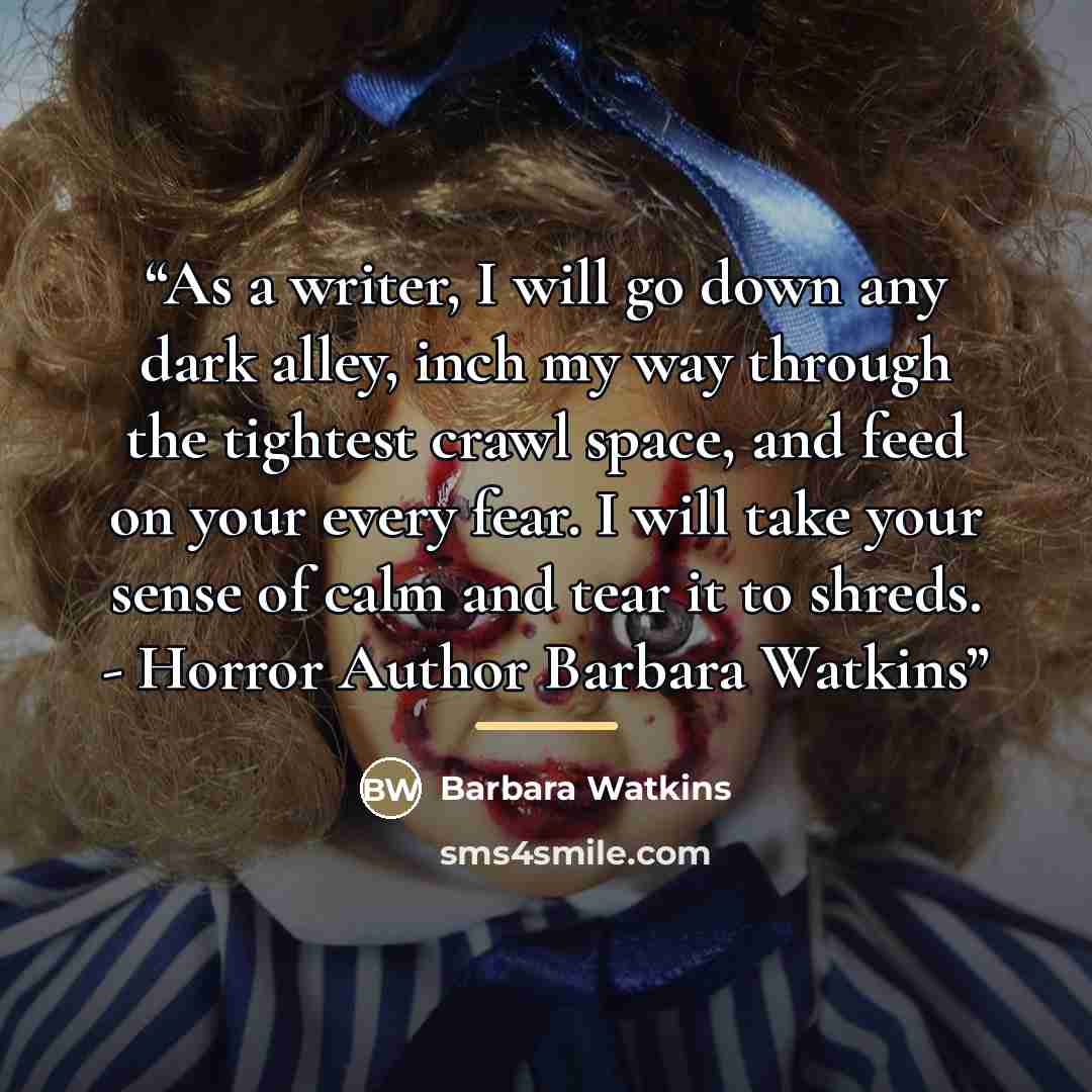 “As a writer, I will go down any dark alley, inch my way through the tightest crawl space, and feed on your every fear. I will take your sense of calm and tear it to shreds. - Horror Author Barbara Watkins” quote by Barbara Watkins