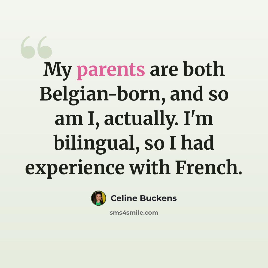 “My parents are both Belgian-born, and so am I, actually. I'm bilingual, so I had experience with French.” quote by Celine Buckens