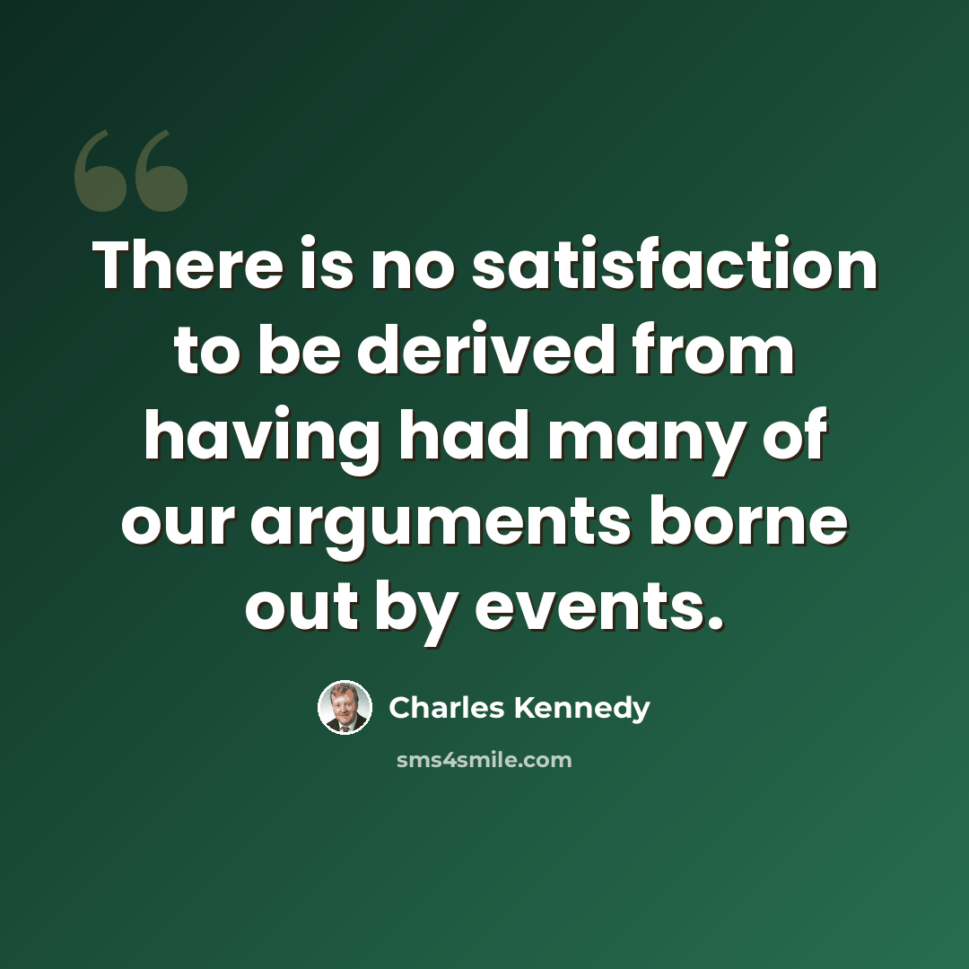 “There is no satisfaction to be derived from having had many of our arguments borne out by events.” quote by Charles Kennedy
