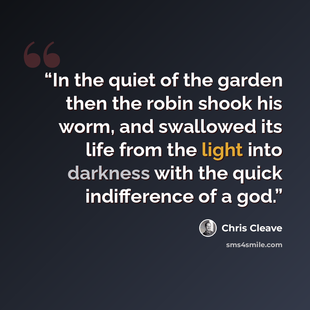“In the quiet of the garden then the robin shook his worm, and swallowed its life from the light into darkness with the quick indifference of a god.” quote by Chris Cleave