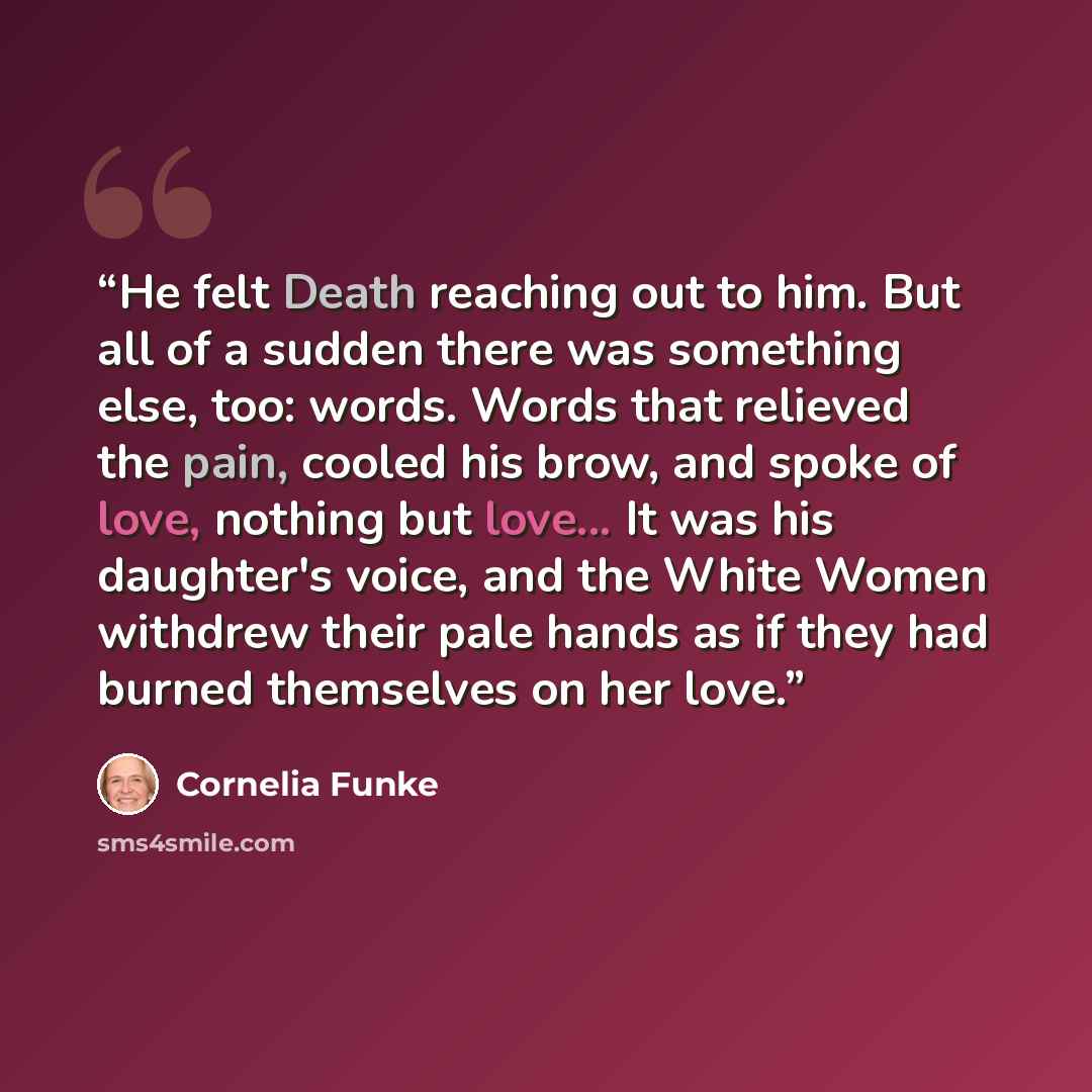 “He felt Death reaching out to him. But all of a sudden there was something else, too: words. Words that relieved the pain, cooled his brow, and spoke of love, nothing but love... It was his daughter's voice, and the White Women withdrew their pale hands as if they had burned themselves on her love.” quote by Cornelia Funke
