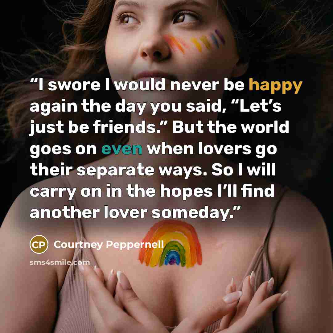 “I swore I would never be happy again the day you said, “Let’s just be friends.” But the world goes on even when lovers go their separate ways. So I will carry on in the hopes I’ll find another lover someday.” quote by Courtney Peppernell