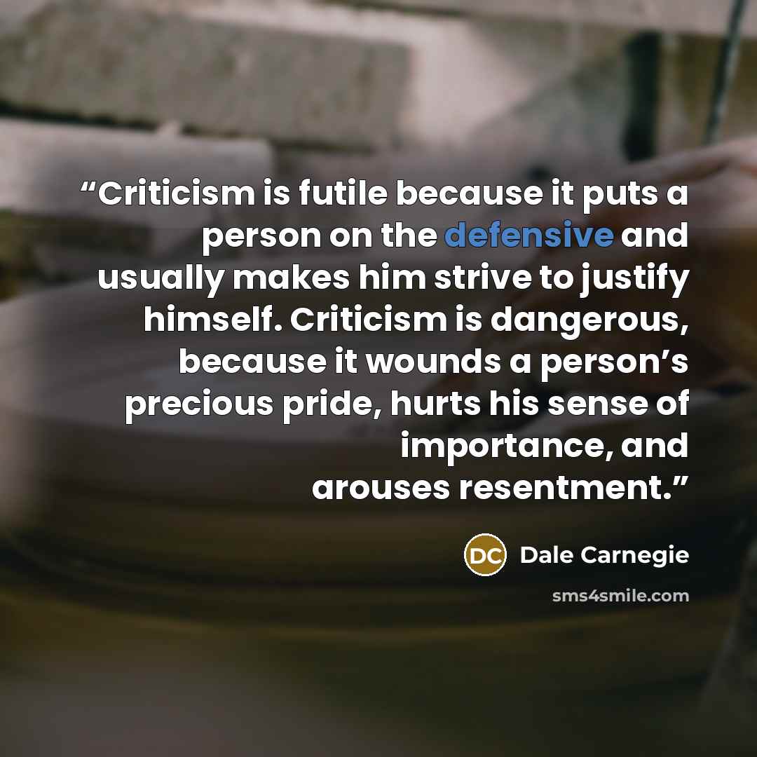 “Criticism is futile because it puts a person on the defensive and usually makes him strive to justify himself. Criticism is dangerous, because it wounds a person’s precious pride, hurts his sense of importance, and arouses resentment.” quote by Dale Carnegie
