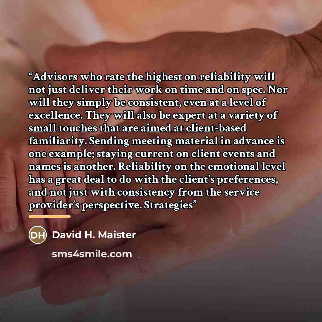 “Advisors who rate the highest on reliability will not just deliver their work on time and on spec. Nor will they simply be consistent, even at a level of excellence. They will also be expert at a variety of small touches that are aimed at client-based familiarity. Sending meeting material in…” quote by David H. Maister