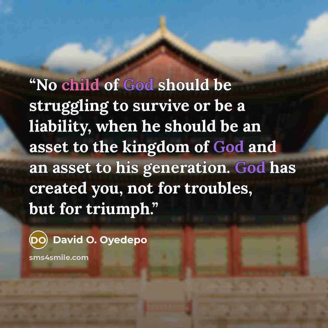 “No child of God should be struggling to survive or be a liability, when he should be an asset to the kingdom of God and an asset to his generation. God has created you, not for troubles, but for triumph.” quote by David O. Oyedepo