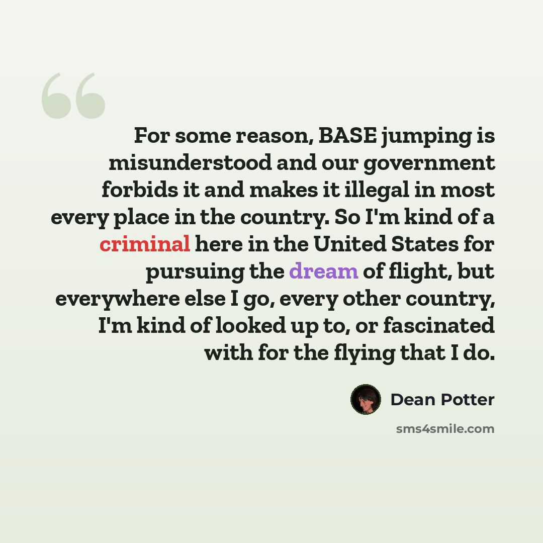 “For some reason, BASE jumping is misunderstood and our government forbids it and makes it illegal in most every place in the country. So I'm kind of a criminal here in the United States for pursuing the dream of flight, but everywhere else I go, every other country, I'm kind of looked up to, or…” quote by Dean Potter