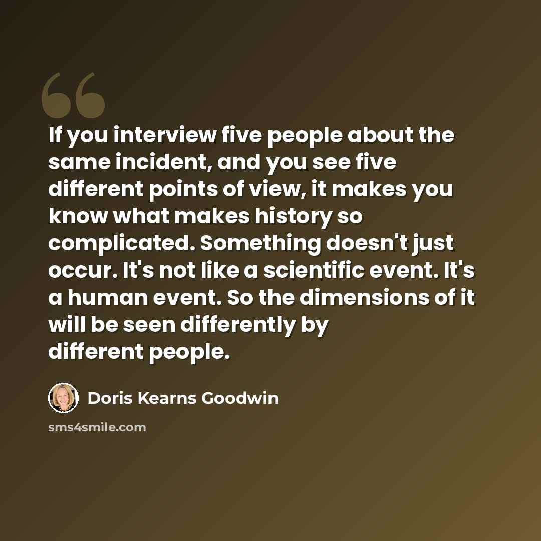“If you interview five people about the same incident, and you see five different points of view, it makes you know what makes history so complicated. Something doesn't just occur. It's not like a scientific event. It's a human event. So the dimensions of it will be seen differently by different…” quote by Doris Kearns Goodwin