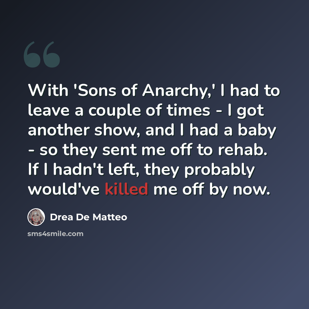 “With 'Sons of Anarchy,' I had to leave a couple of times - I got another show, and I had a baby - so they sent me off to rehab. If I hadn't left, they probably would've killed me off by now.” quote by Drea De Matteo
