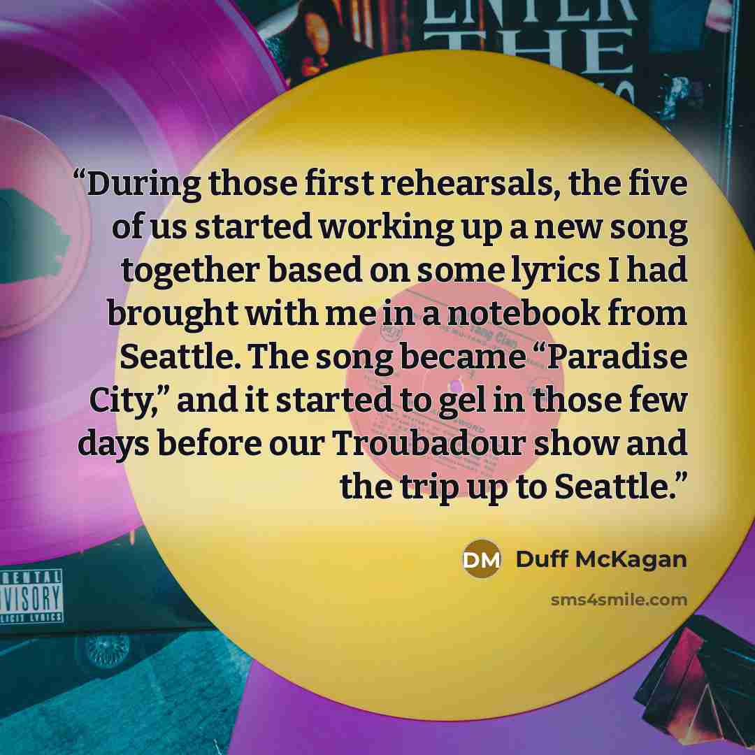 “During those first rehearsals, the five of us started working up a new song together based on some lyrics I had brought with me in a notebook from Seattle. The song became “Paradise City,” and it started to gel in those few days before our Troubadour show and the trip up to Seattle.” quote by Duff McKagan