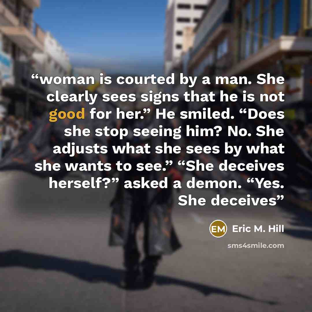 “woman is courted by a man. She clearly sees signs that he is not good for her.” He smiled. “Does she stop seeing him? No. She adjusts what she sees by what she wants to see.” “She deceives herself?” asked a demon. “Yes. She deceives” quote by Eric M. Hill