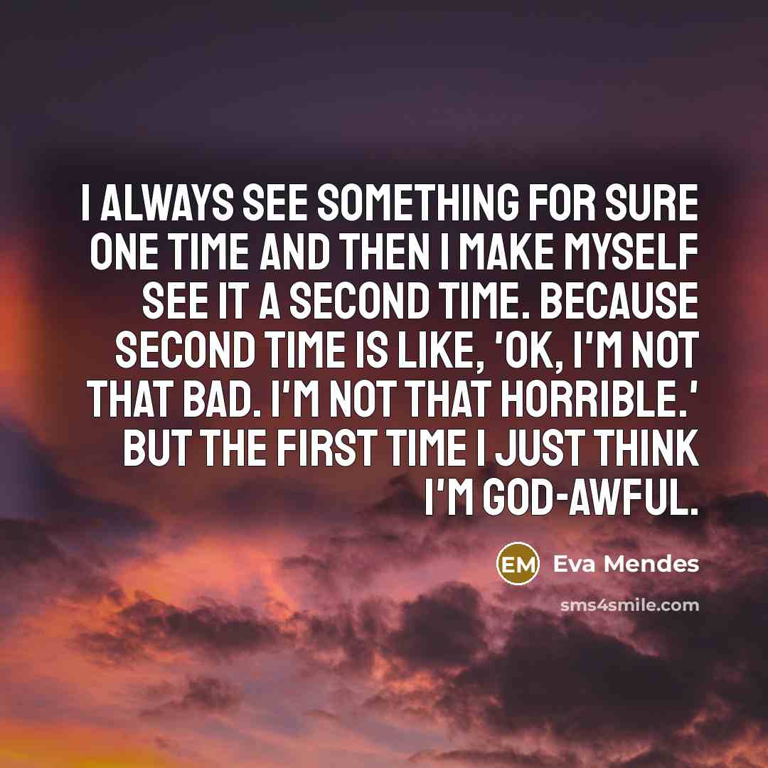 “I always see something for sure one time and then I make myself see it a second time. Because second time is like, 'OK, I'm not that bad. I'm not that horrible.' But the first time I just think I'm god-awful.” quote by Eva Mendes