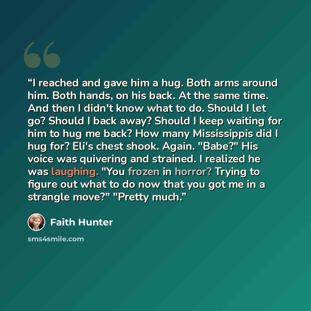“I reached and gave him a hug. Both arms around him. Both hands, on his back. At the same time. And then I didn't know what to do. Should I let go? Should I back away? Should I keep waiting for him to hug me back? How many Mississippis did I hug for? Eli's chest shook. Again. "Babe?" His voice was…” quote by Faith Hunter