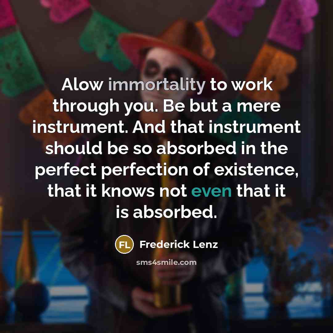 “Alow immortality to work through you. Be but a mere instrument. And that instrument should be so absorbed in the perfect perfection of existence, that it knows not even that it is absorbed.” quote by Frederick Lenz