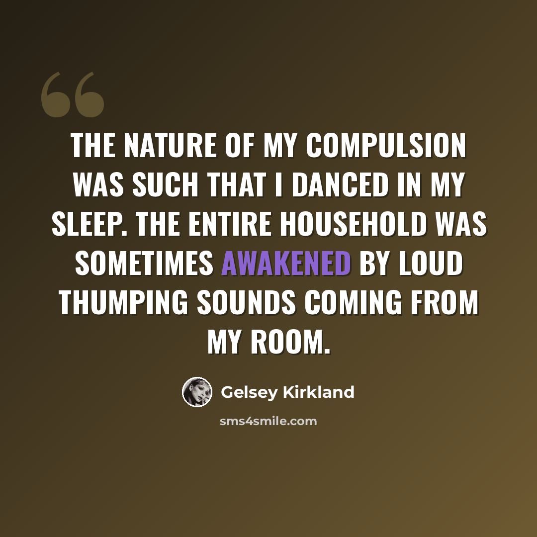 “The nature of my compulsion was such that I danced in my sleep. The entire household was sometimes awakened by loud thumping sounds coming from my room.” quote by Gelsey Kirkland