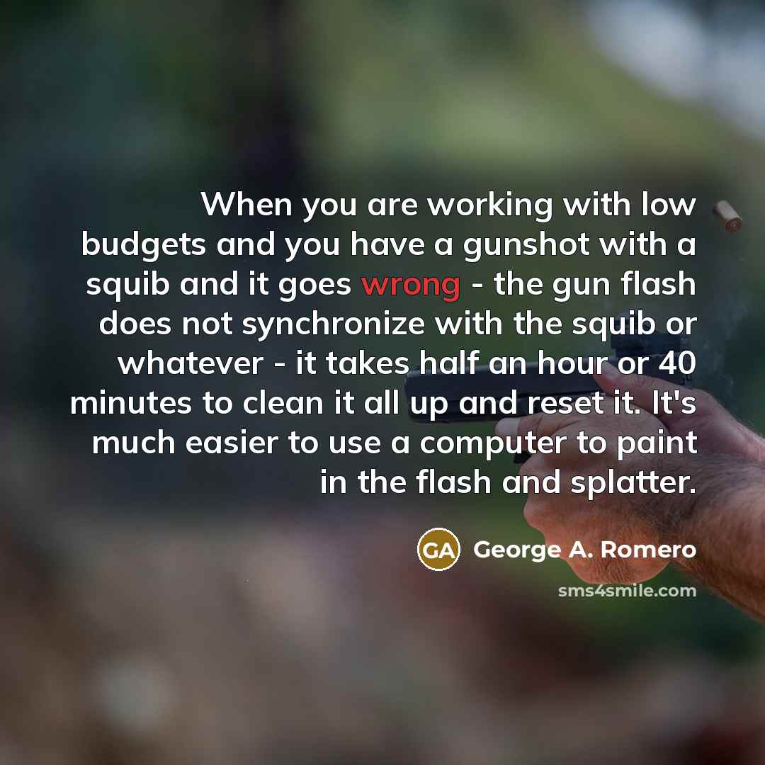 “When you are working with low budgets and you have a gunshot with a squib and it goes wrong - the gun flash does not synchronize with the squib or whatever - it takes half an hour or 40 minutes to clean it all up and reset it. It's much easier to use a computer to paint in the flash and splatter.” quote by George A. Romero