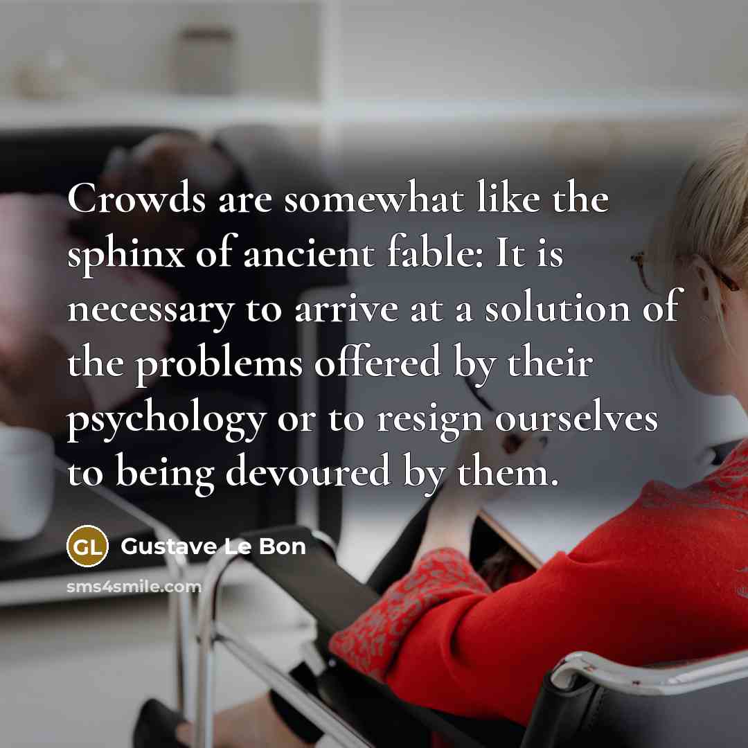 “Crowds are somewhat like the sphinx of ancient fable: It is necessary to arrive at a solution of the problems offered by their psychology or to resign ourselves to being devoured by them.” quote by Gustave Le Bon