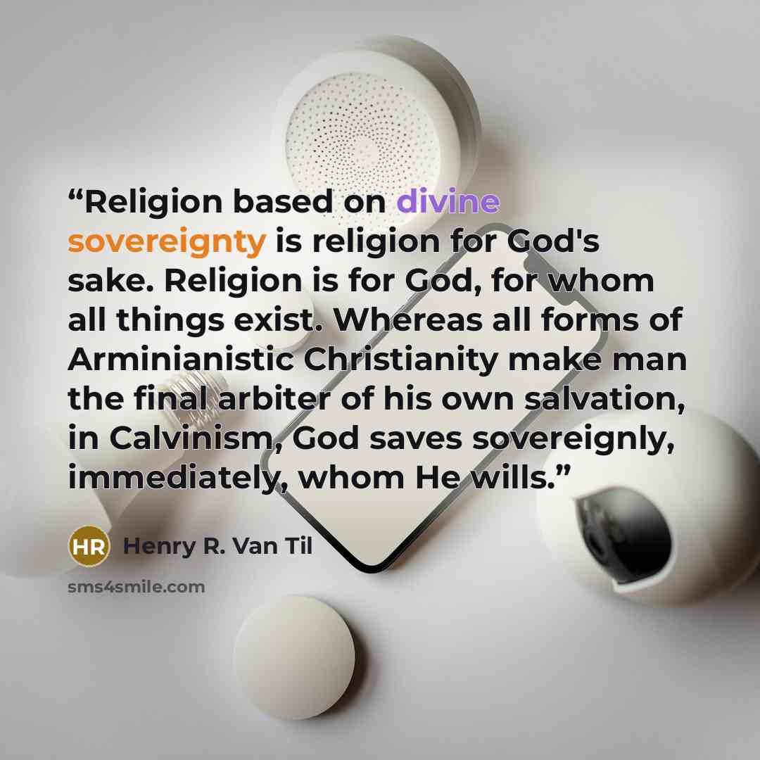 “Religion based on divine sovereignty is religion for God's sake. Religion is for God, for whom all things exist. Whereas all forms of Arminianistic Christianity make man the final arbiter of his own salvation, in Calvinism, God saves sovereignly, immediately, whom He wills.” quote by Henry R. Van Til