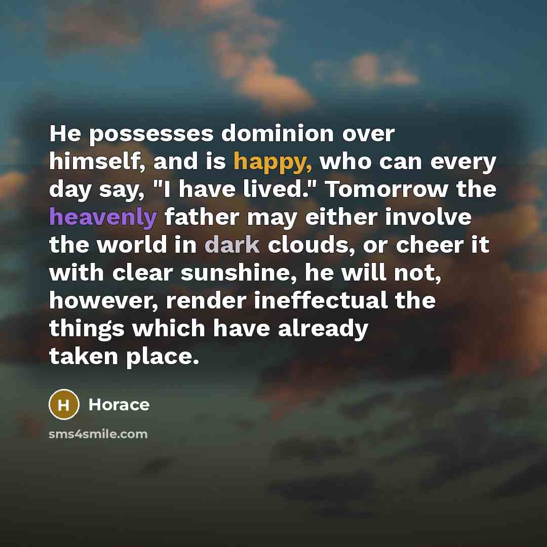 “He possesses dominion over himself, and is happy, who can every day say, "I have lived." Tomorrow the heavenly father may either involve the world in dark clouds, or cheer it with clear sunshine, he will not, however, render ineffectual the things which have already taken place.” quote by Horace