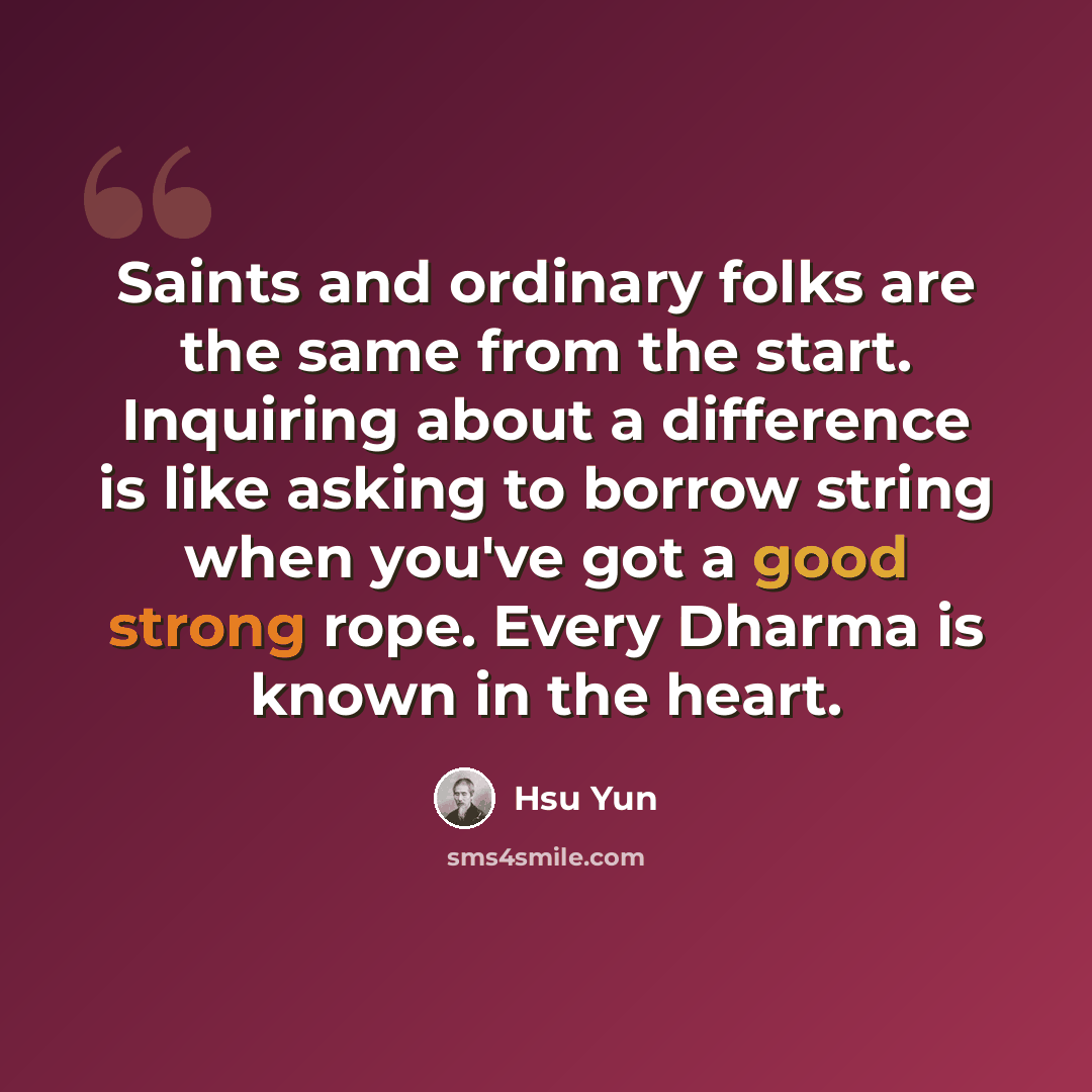 “Saints and ordinary folks are the same from the start. Inquiring about a difference is like asking to borrow string when you've got a good strong rope. Every Dharma is known in the heart.” quote by Hsu Yun