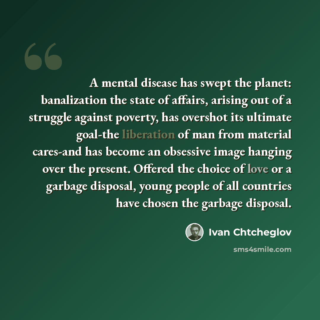 “A mental disease has swept the planet: banalization the state of affairs, arising out of a struggle against poverty, has overshot its ultimate goal-the liberation of man from material cares-and has become an obsessive image hanging over the present. Offered the choice of love or a garbage…” quote by Ivan Chtcheglov