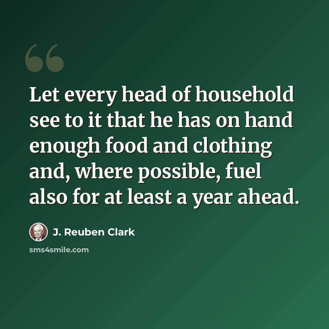 “Let every head of household see to it that he has on hand enough food and clothing and, where possible, fuel also for at least a year ahead.” quote by J. Reuben Clark