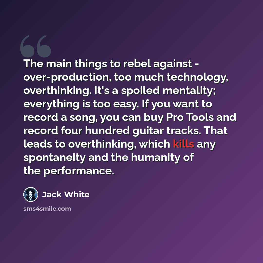 “The main things to rebel against - over-production, too much technology, overthinking. It's a spoiled mentality; everything is too easy. If you want to record a song, you can buy Pro Tools and record four hundred guitar tracks. That leads to overthinking, which kills any spontaneity and the…” quote by Jack White