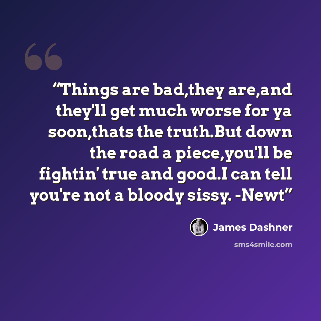 “Things are bad,they are,and they'll get much worse for ya soon,thats the truth.But down the road a piece,you'll be fightin' true and good.I can tell you're not a bloody sissy. -Newt” quote by james dashner